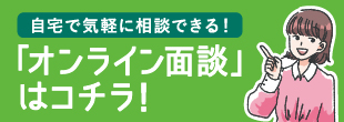 自宅で気軽に相談できる！「オンライン面談」はコチラ！